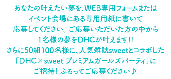 あなたの叶えたい夢を、WEB専用フォームまたはイベント会場にある専用用紙に書いて応募してください。 ご応募いただいた方の中から1名様の夢をDHCが叶えます!!さらに50組100名様に、人気雑誌sweetとコラボした「DHC×sweet プレミアムガールズパーティ」にご招待！ ふるってご応募ください♪