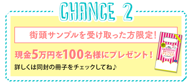 Chance2：街頭サンプルを受け取った方限定！現金5万円を100名様にプレゼント！詳しくは同封の冊子をチェックしてね♪