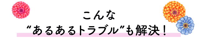 こんな“あるあるトラブル”も解決！