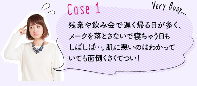 Case1：残業や飲み会で遅く帰る日が多く、メークを落とさないで寝ちゃう日もしばしば…。肌に悪いのはわかっていても面倒くさくてつい！