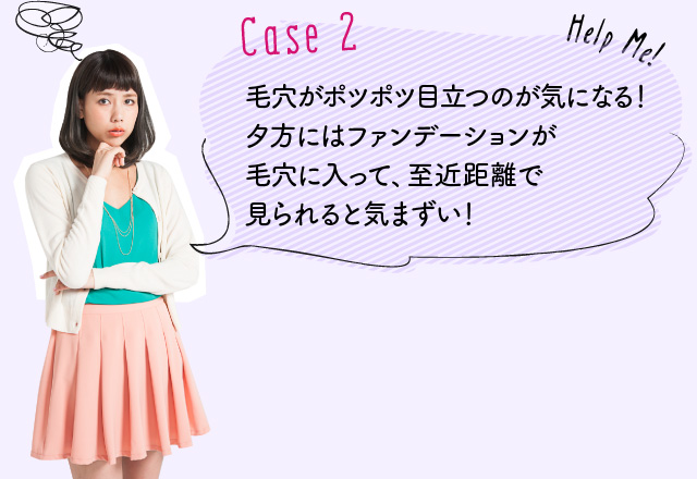 Case2：毛穴がポツポツ目立つのが気になる！夕方にはファンデーションが毛穴に入って、至近距離で見られると気まずい！