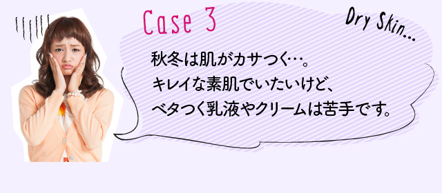 Case3：秋冬は肌がカサつく…。キレイな素肌でいたいけど、ベタつく乳液やクリームは苦手です。